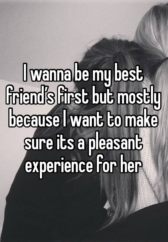 I wanna be my best friend’s first but mostly because I want to make sure its a pleasant experience for her