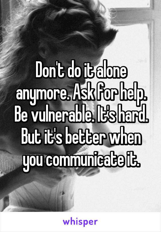 Don't do it alone anymore. Ask for help. Be vulnerable. It's hard. But it's better when you communicate it.