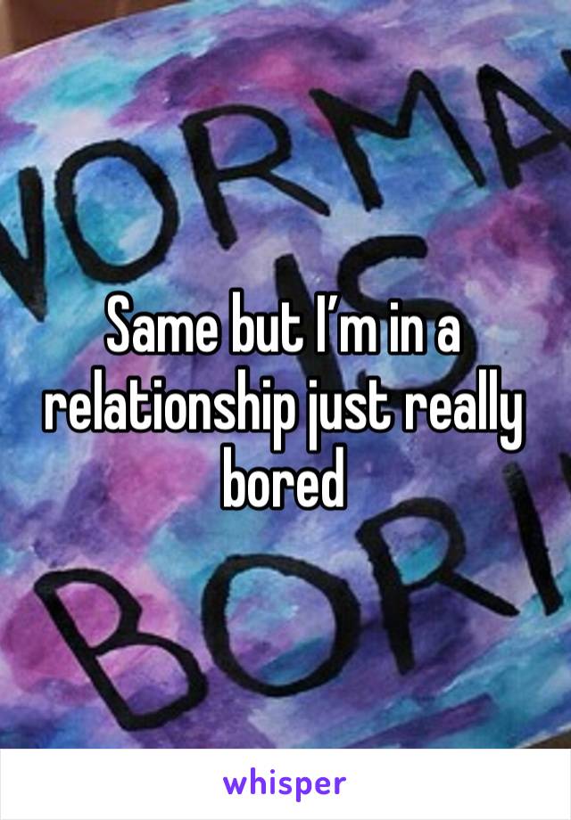 Same but I’m in a relationship just really bored 