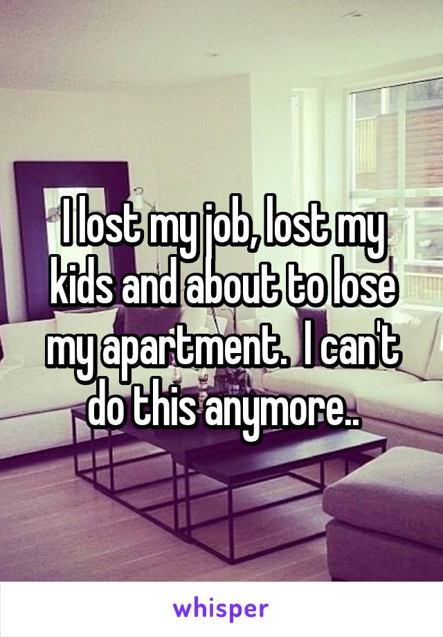 I lost my job, lost my kids and about to lose my apartment.  I can't do this anymore..