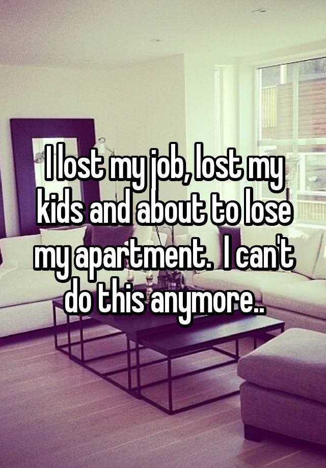 I lost my job, lost my kids and about to lose my apartment.  I can't do this anymore..