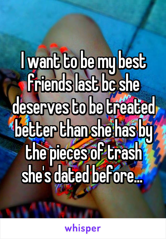 I want to be my best friends last bc she deserves to be treated better than she has by the pieces of trash she's dated before... 