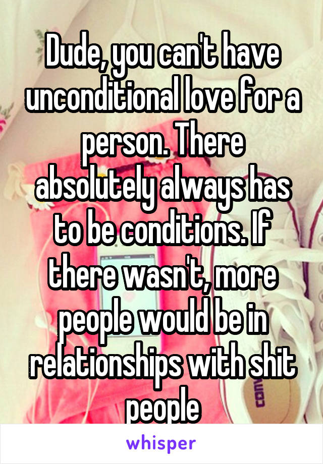 Dude, you can't have unconditional love for a person. There absolutely always has to be conditions. If there wasn't, more people would be in relationships with shit people