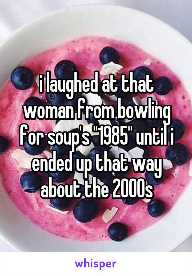 i laughed at that woman from bowling for soup's "1985" until i ended up that way about the 2000s