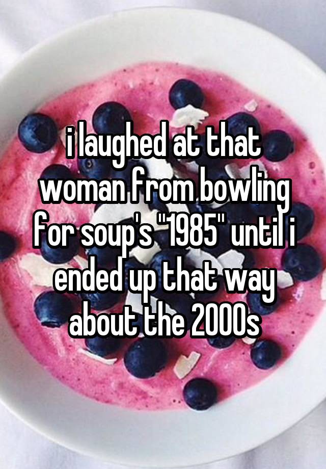 i laughed at that woman from bowling for soup's "1985" until i ended up that way about the 2000s