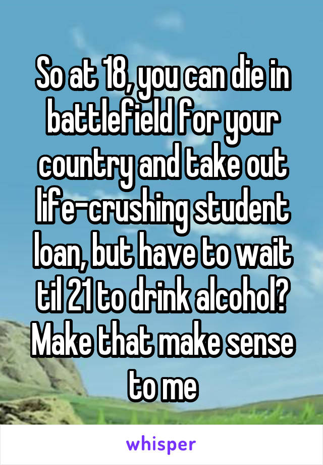 So at 18, you can die in battlefield for your country and take out life-crushing student loan, but have to wait til 21 to drink alcohol? Make that make sense to me