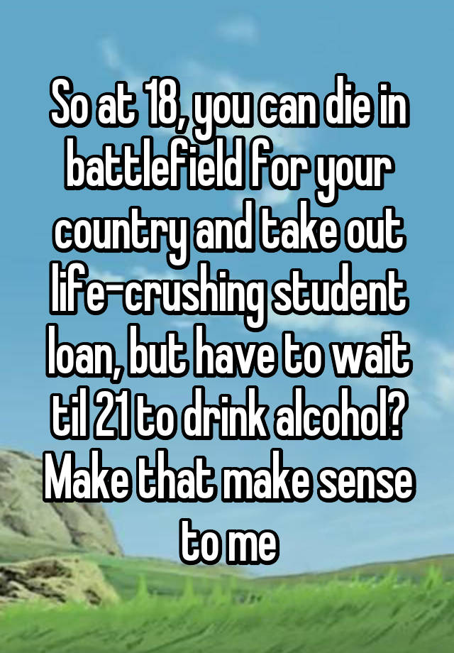 So at 18, you can die in battlefield for your country and take out life-crushing student loan, but have to wait til 21 to drink alcohol? Make that make sense to me