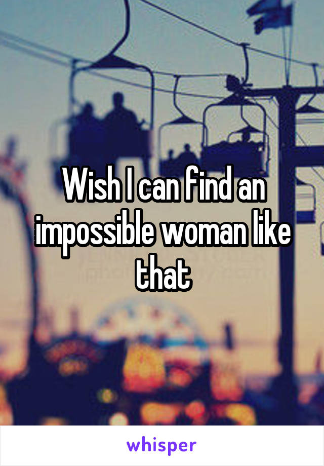 Wish I can find an impossible woman like that