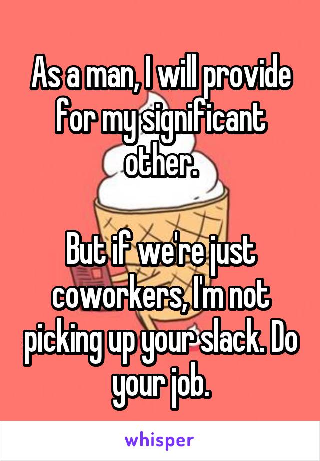 As a man, I will provide for my significant other.

But if we're just coworkers, I'm not picking up your slack. Do your job.