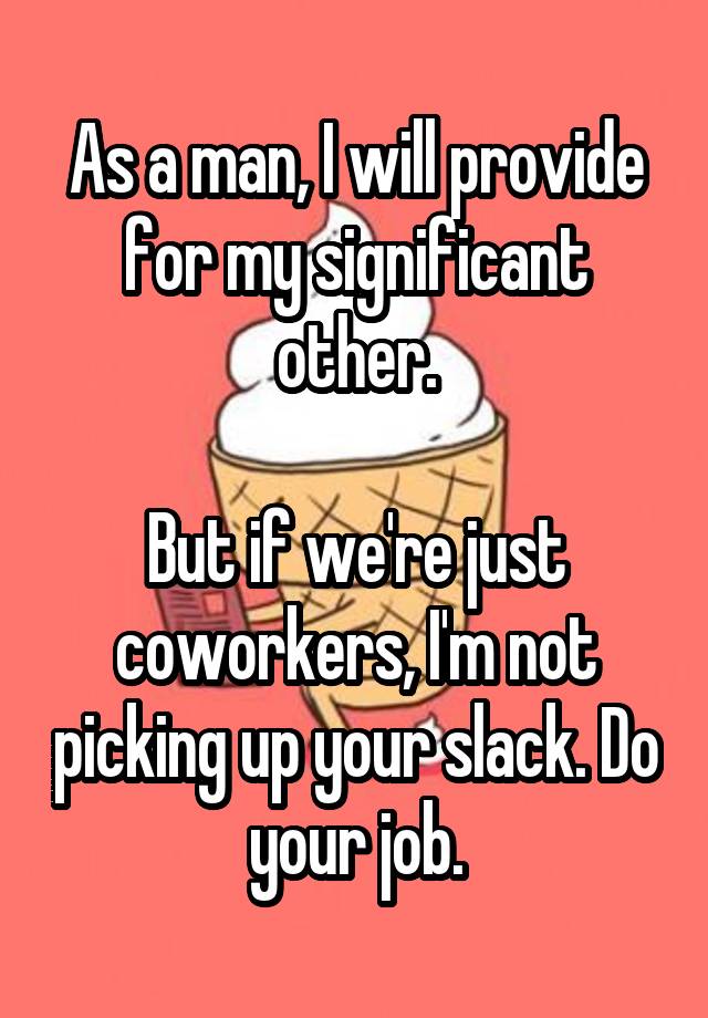 As a man, I will provide for my significant other.

But if we're just coworkers, I'm not picking up your slack. Do your job.