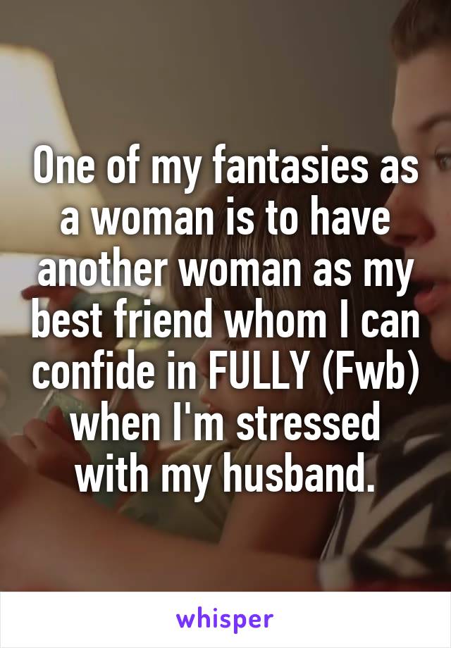 One of my fantasies as a woman is to have another woman as my best friend whom I can confide in FULLY (Fwb) when I'm stressed with my husband.