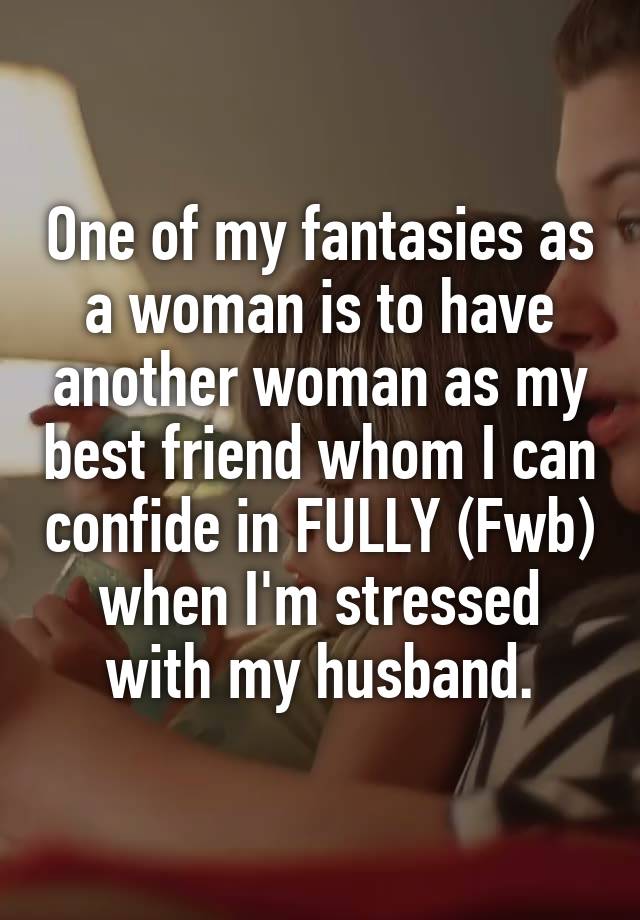 One of my fantasies as a woman is to have another woman as my best friend whom I can confide in FULLY (Fwb) when I'm stressed with my husband.