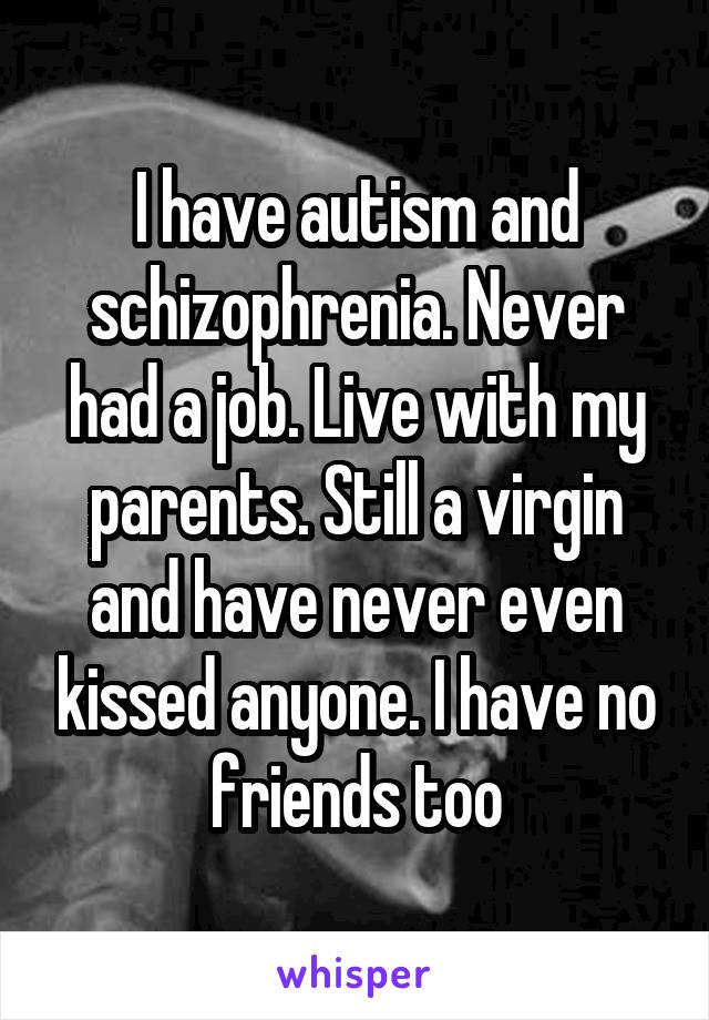 I have autism and schizophrenia. Never had a job. Live with my parents. Still a virgin and have never even kissed anyone. I have no friends too