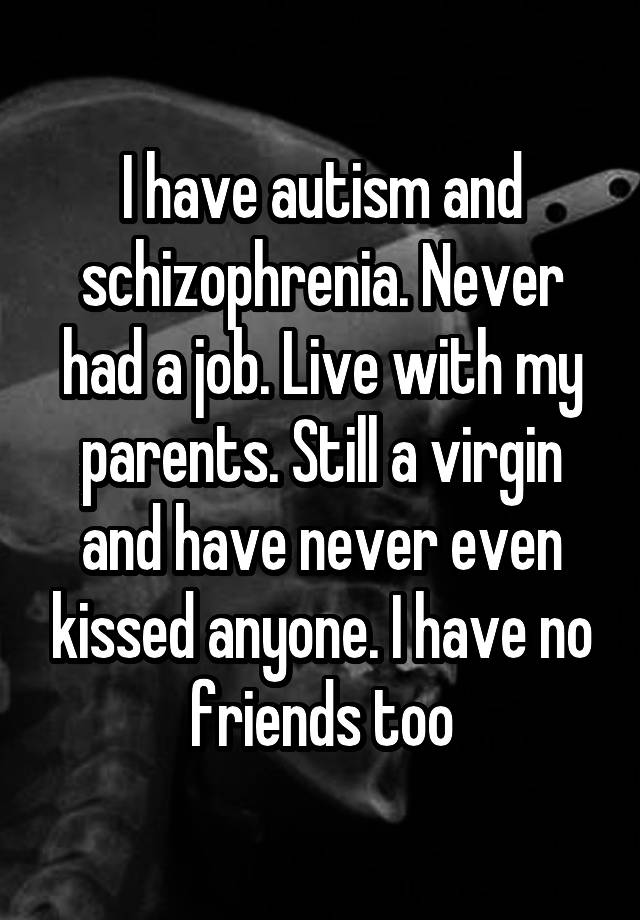 I have autism and schizophrenia. Never had a job. Live with my parents. Still a virgin and have never even kissed anyone. I have no friends too