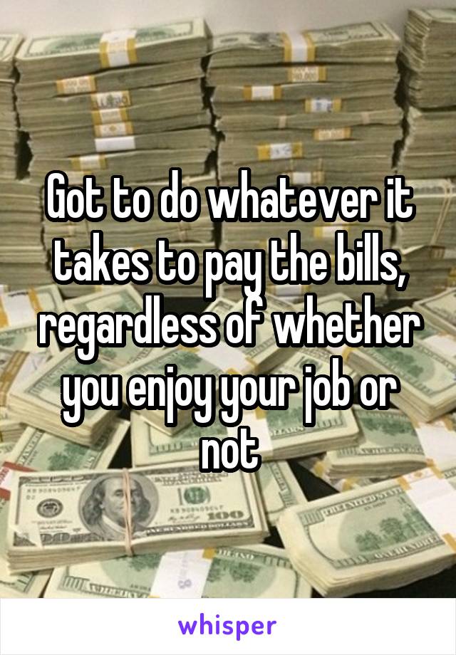 Got to do whatever it takes to pay the bills, regardless of whether you enjoy your job or not