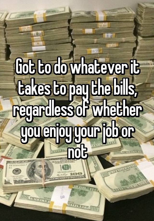 Got to do whatever it takes to pay the bills, regardless of whether you enjoy your job or not