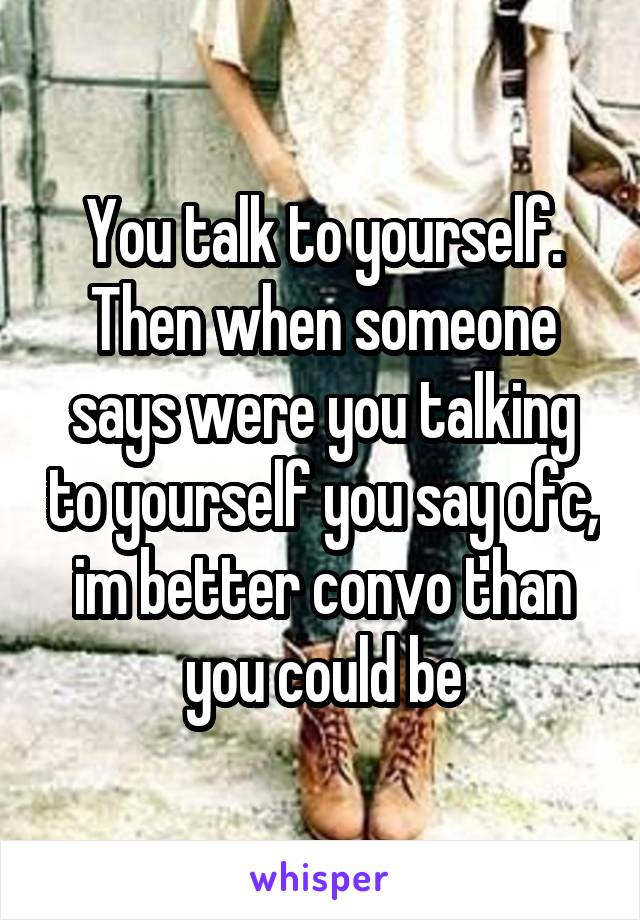 You talk to yourself. Then when someone says were you talking to yourself you say ofc, im better convo than you could be