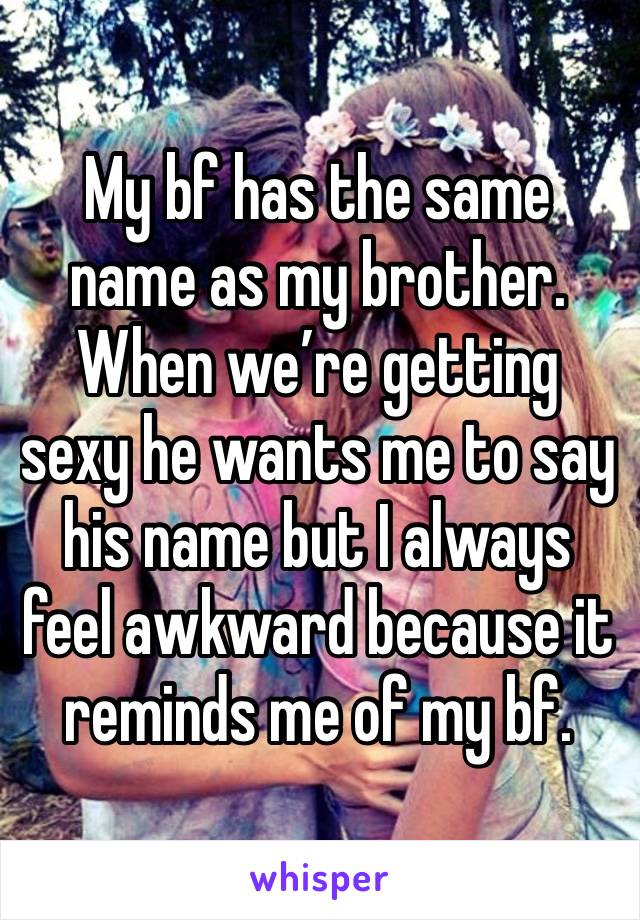 My bf has the same name as my brother. When we’re getting sexy he wants me to say his name but I always feel awkward because it reminds me of my bf. 