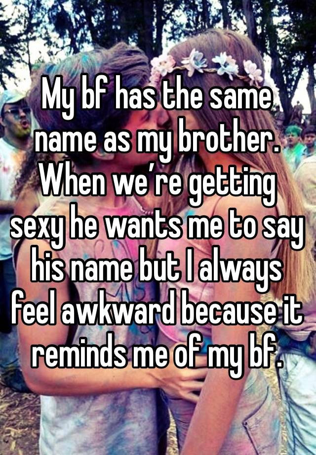 My bf has the same name as my brother. When we’re getting sexy he wants me to say his name but I always feel awkward because it reminds me of my bf. 