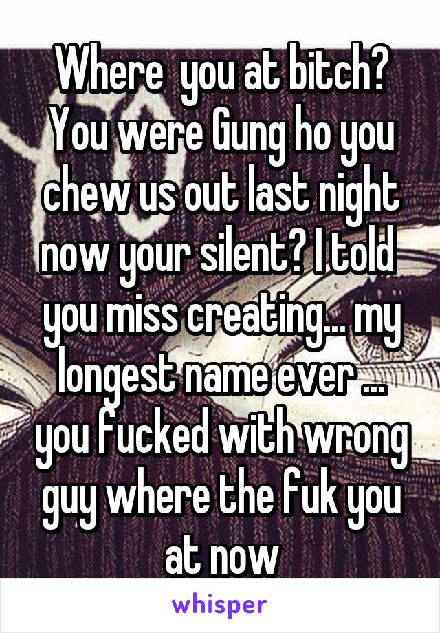 Where  you at bitch? You were Gung ho you chew us out last night now your silent? I told  you miss creating... my longest name ever ... you fucked with wrong guy where the fuk you at now