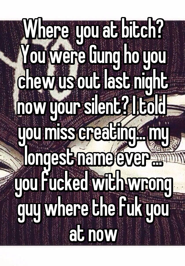 Where  you at bitch? You were Gung ho you chew us out last night now your silent? I told  you miss creating... my longest name ever ... you fucked with wrong guy where the fuk you at now