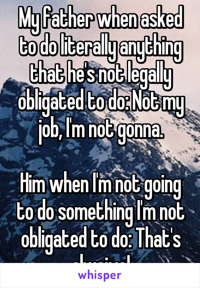 My father when asked to do literally anything that he's not legally obligated to do: Not my job, I'm not gonna.

Him when I'm not going to do something I'm not obligated to do: That's abusive!