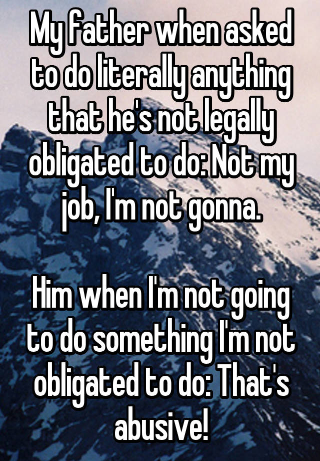 My father when asked to do literally anything that he's not legally obligated to do: Not my job, I'm not gonna.

Him when I'm not going to do something I'm not obligated to do: That's abusive!