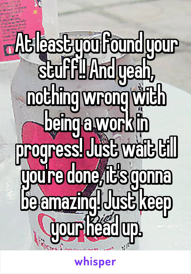 At least you found your stuff!! And yeah, nothing wrong with being a work in progress! Just wait till you're done, it's gonna be amazing! Just keep your head up.