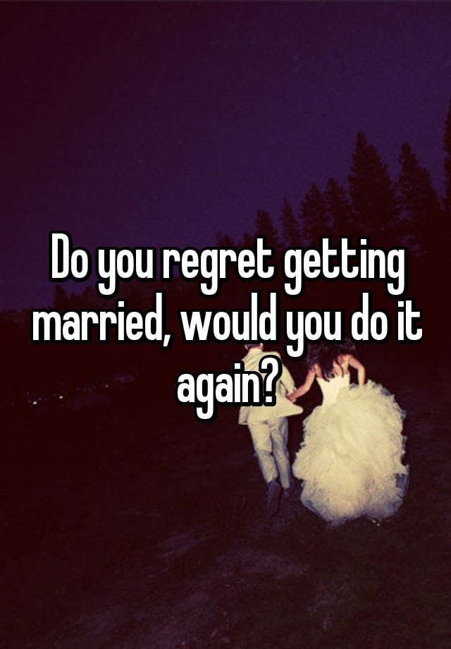 Do you regret getting married, would you do it again?