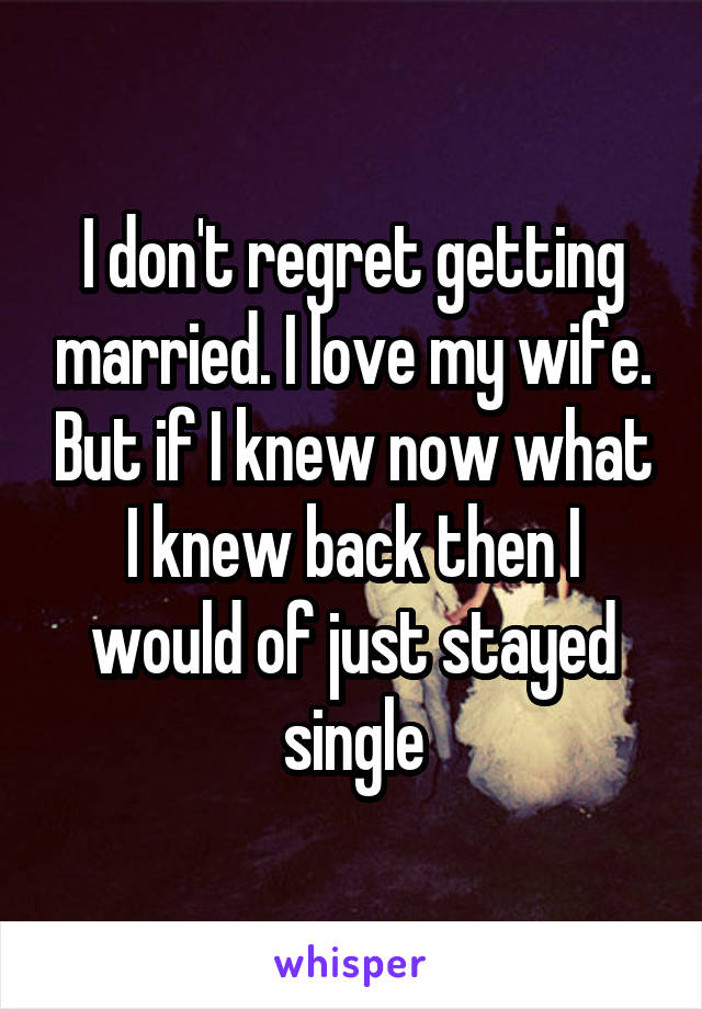 I don't regret getting married. I love my wife. But if I knew now what I knew back then I would of just stayed single