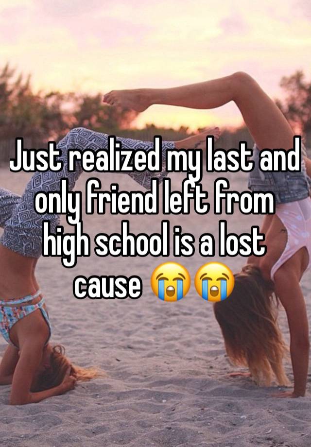 Just realized my last and only friend left from high school is a lost cause 😭😭 