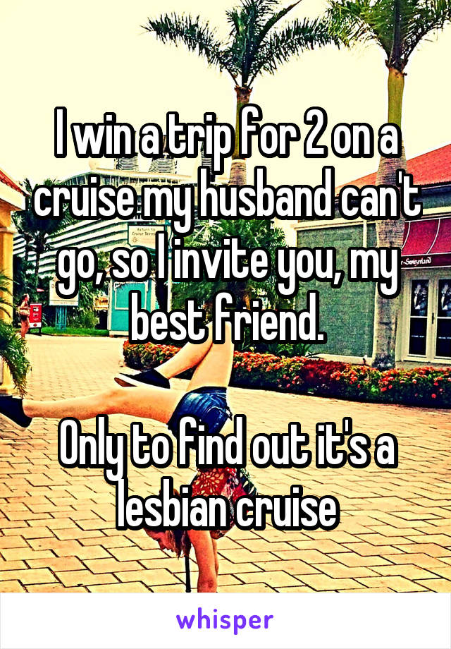 I win a trip for 2 on a cruise my husband can't go, so I invite you, my best friend.

Only to find out it's a lesbian cruise