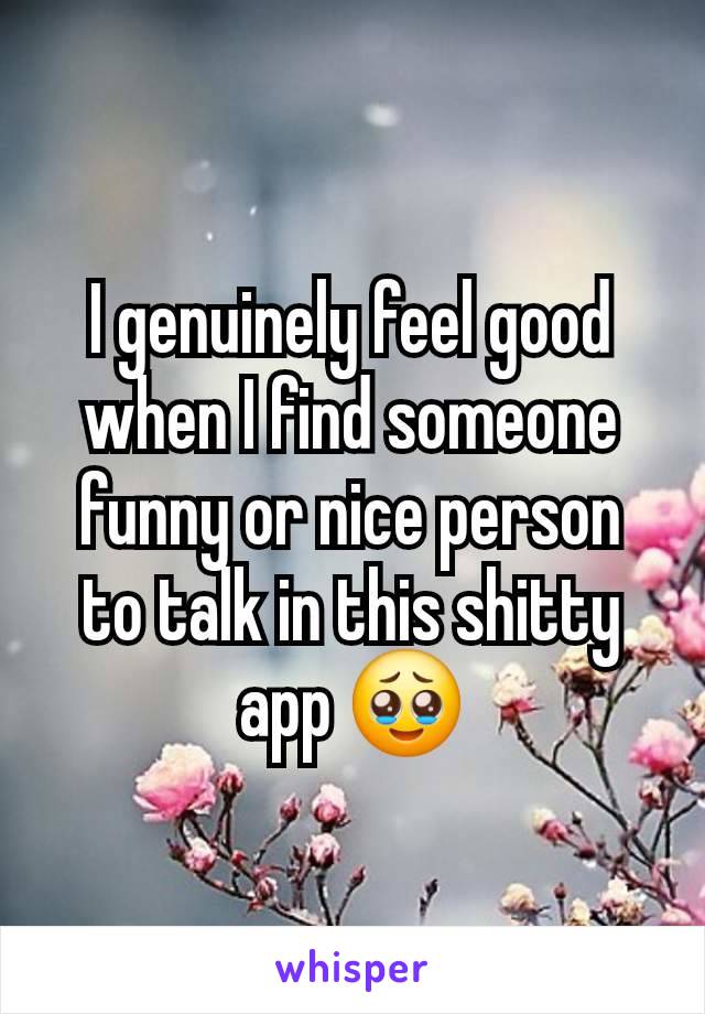 I genuinely feel good when I find someone funny or nice person to talk in this shitty app 🥹