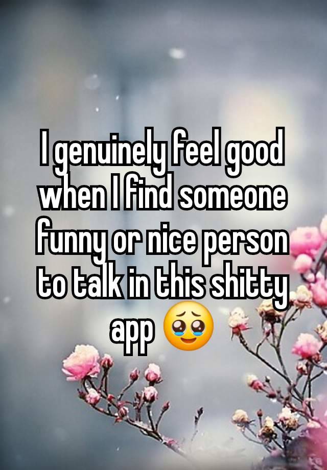 I genuinely feel good when I find someone funny or nice person to talk in this shitty app 🥹