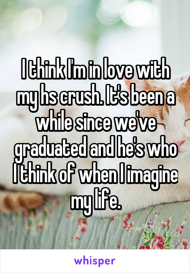 I think I'm in love with my hs crush. It's been a while since we've graduated and he's who I think of when I imagine my life.