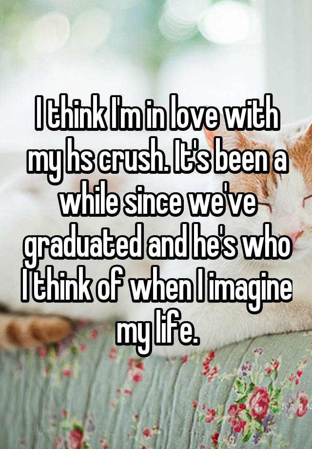 I think I'm in love with my hs crush. It's been a while since we've graduated and he's who I think of when I imagine my life.