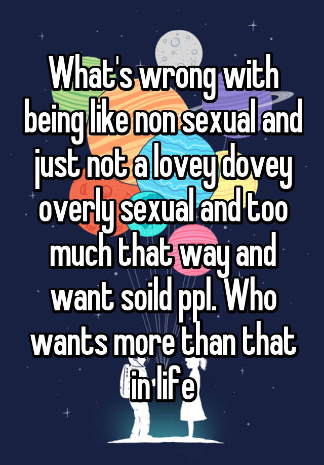 What's wrong with being like non sexual and just not a lovey dovey overly sexual and too much that way and want soild ppl. Who wants more than that in life