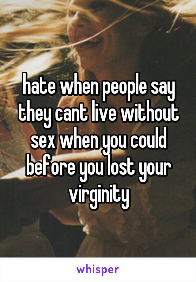 hate when people say they cant live without sex when you could before you lost your virginity