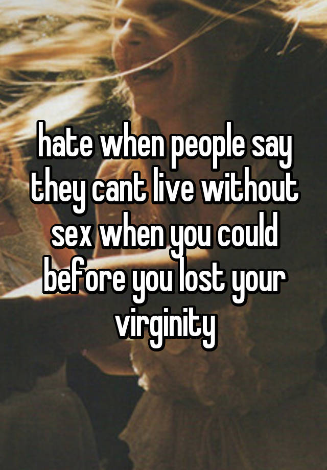 hate when people say they cant live without sex when you could before you lost your virginity