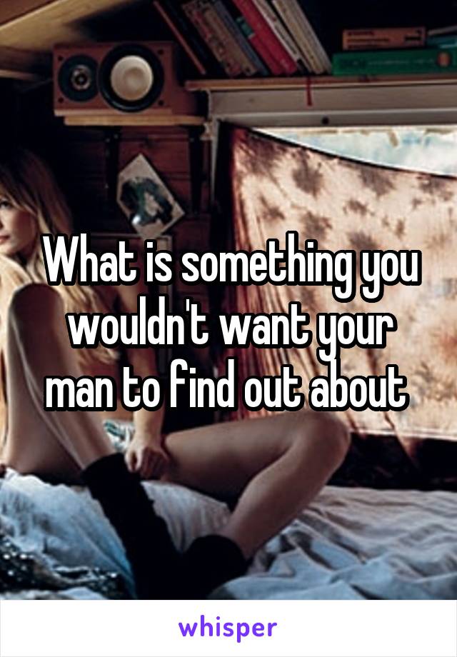 What is something you wouldn't want your man to find out about 