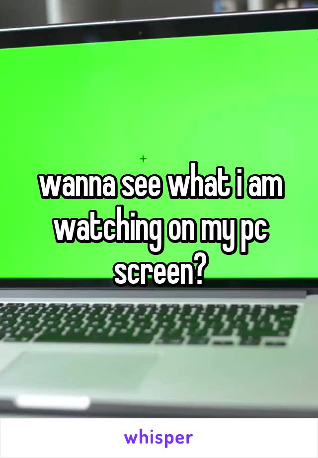 wanna see what i am watching on my pc screen?