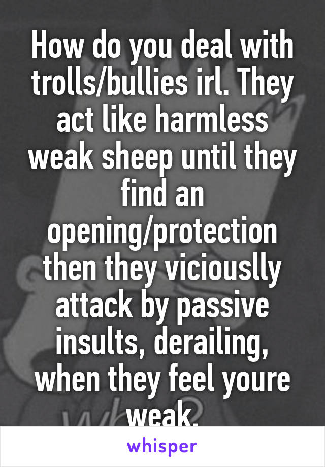 How do you deal with trolls/bullies irl. They act like harmless weak sheep until they find an opening/protection then they viciouslly attack by passive insults, derailing, when they feel youre weak.