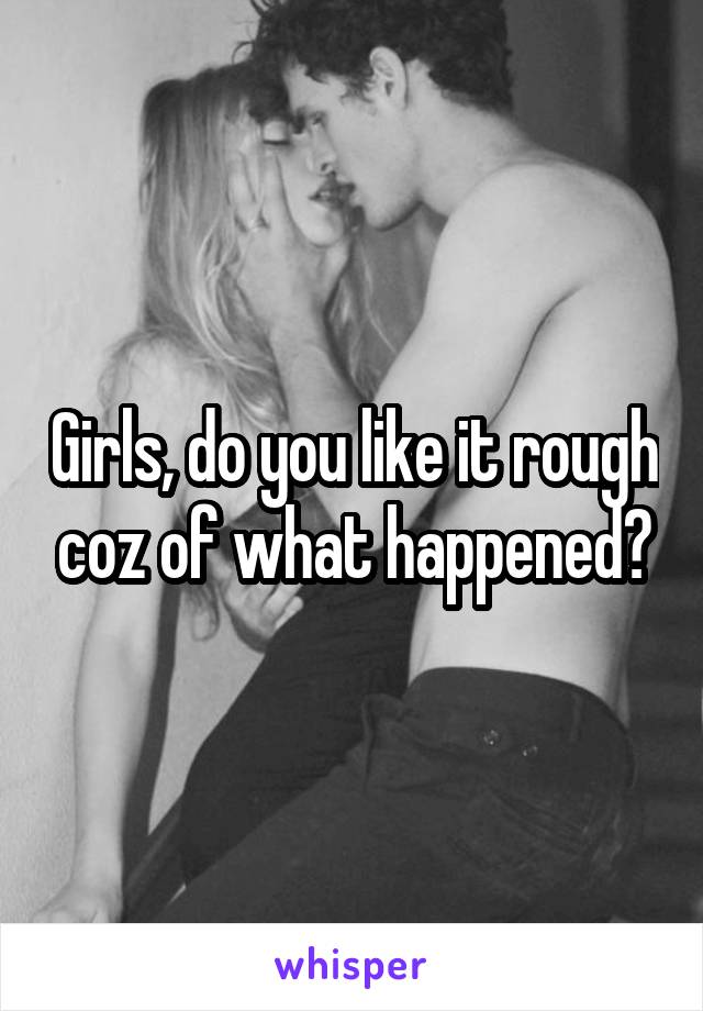 Girls, do you like it rough coz of what happened?