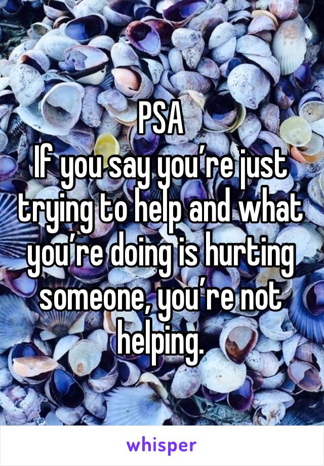 PSA
If you say you’re just trying to help and what you’re doing is hurting someone, you’re not helping. 