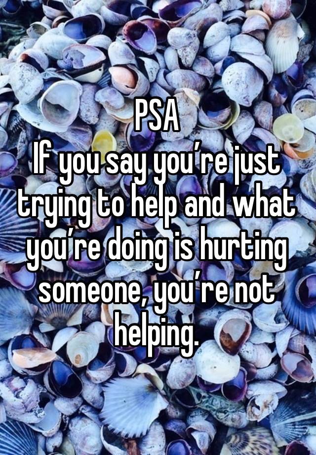 PSA
If you say you’re just trying to help and what you’re doing is hurting someone, you’re not helping. 