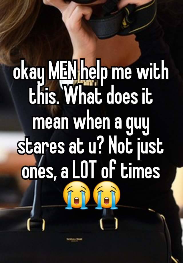 okay MEN help me with this. What does it mean when a guy stares at u? Not just ones, a LOT of times😭😭