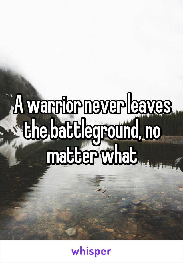 A warrior never leaves the battleground, no matter what