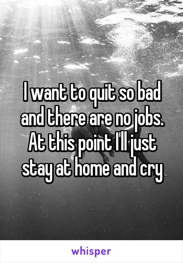 I want to quit so bad and there are no jobs. At this point I'll just stay at home and cry