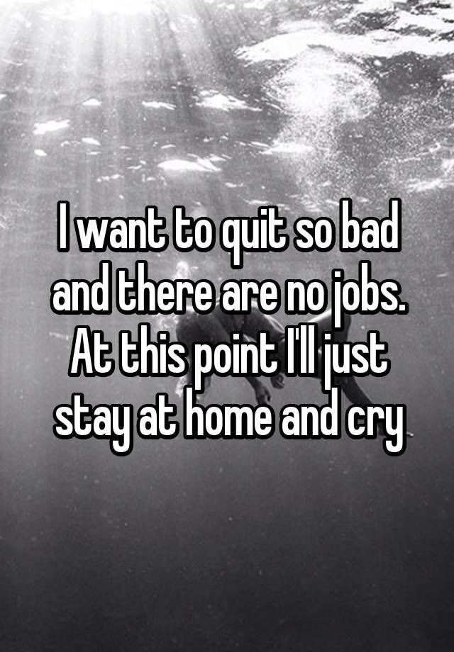 I want to quit so bad and there are no jobs. At this point I'll just stay at home and cry