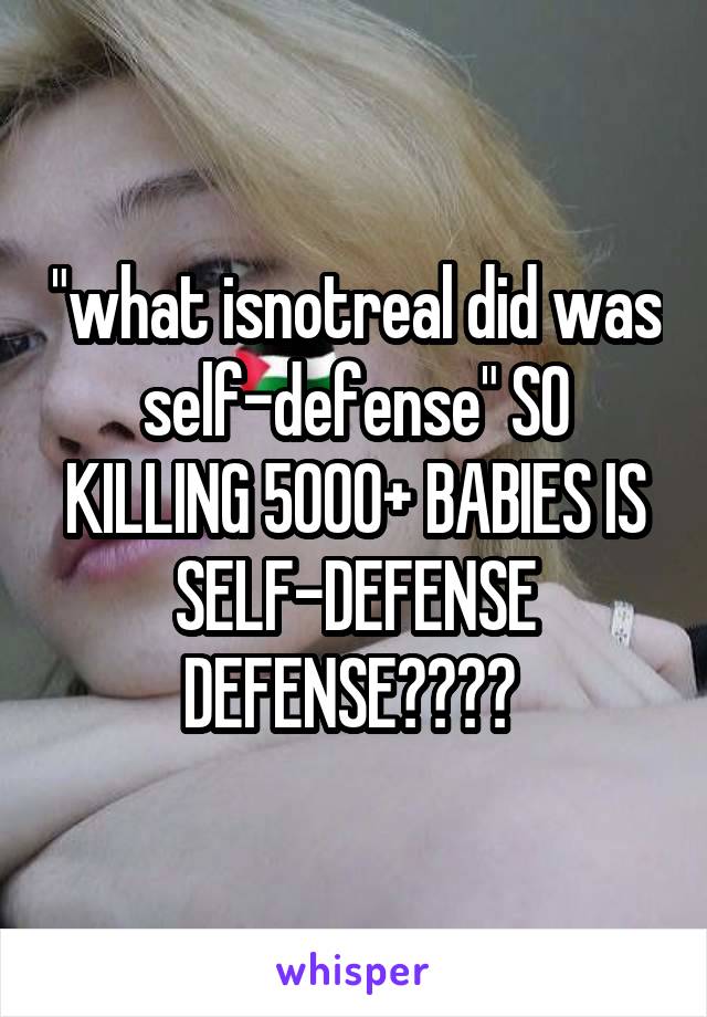 "what isnotreal did was self-defense" SO KILLING 5000+ BABIES IS SELF-DEFENSE DEFENSE???? 